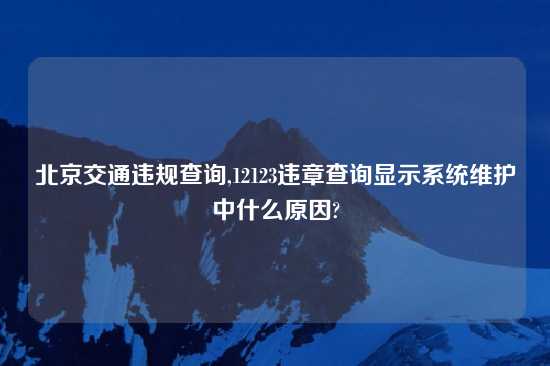 北京交通违规查询,12123违章查询显示系统维护中什么原因?