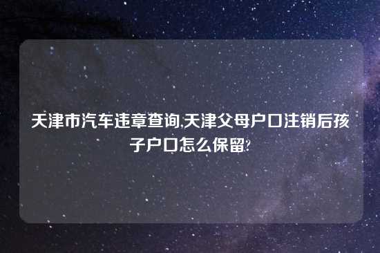 天津市汽车违章查询,天津父母户口注销后孩子户口怎么保留?