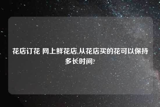 花店订花 网上鲜花店,从花店买的花可以保持多长时间?