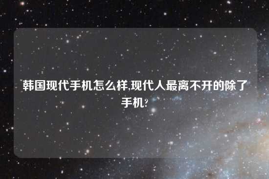 韩国现代手机怎么样,现代人最离不开的除了手机?