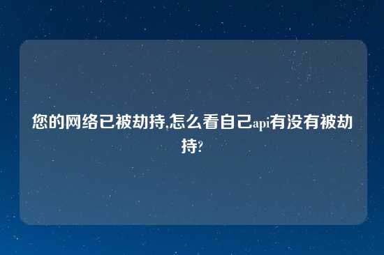 您的网络已被劫持,怎么看自己api有没有被劫持?