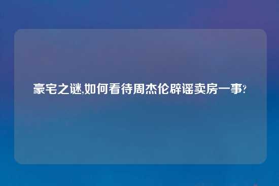 豪宅之谜,如何看待周杰伦辟谣卖房一事?