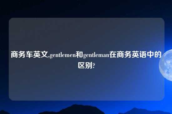 商务车英文,gentlemen和gentleman在商务英语中的区别?