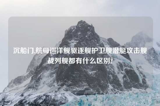 沉船门,航母巡洋舰驱逐舰护卫舰潜艇攻击舰战列舰都有什么区别?