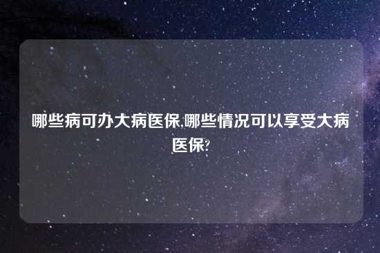 哪些病可办大病医保,哪些情况可以享受大病医保?