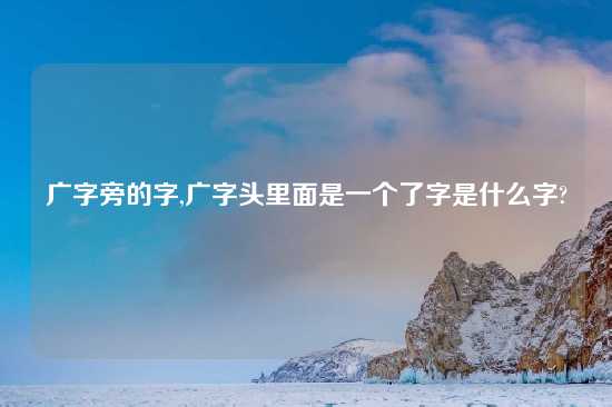 广字旁的字,广字头里面是一个了字是什么字?