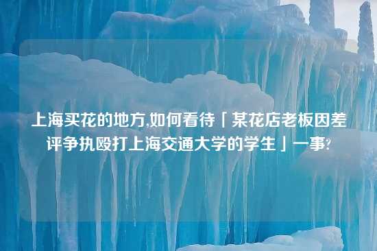 上海买花的地方,如何看待「某花店老板因差评争执殴打上海交通大学的学生」一事?