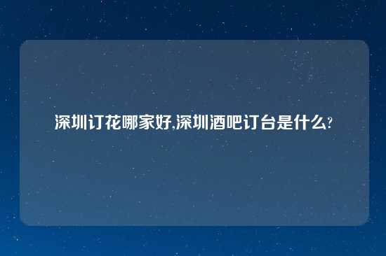 深圳订花哪家好,深圳酒吧订台是什么?