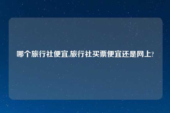 哪个旅行社便宜,旅行社买票便宜还是网上?