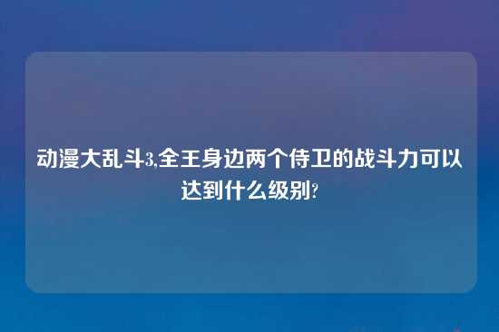 动漫大乱斗3,全王身边两个侍卫的战斗力可以达到什么级别?