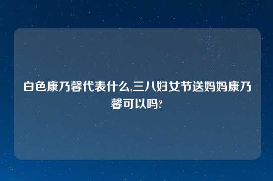 白色康乃馨代表什么,三八妇女节送妈妈康乃馨可以吗?