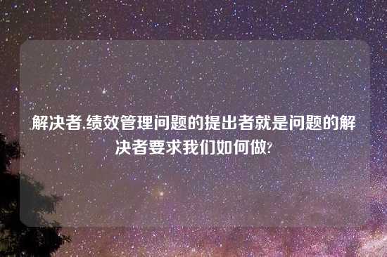 解决者,绩效管理问题的提出者就是问题的解决者要求我们如何做?