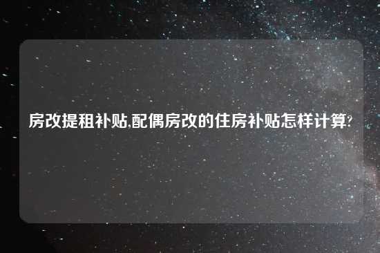 房改提租补贴,配偶房改的住房补贴怎样计算?