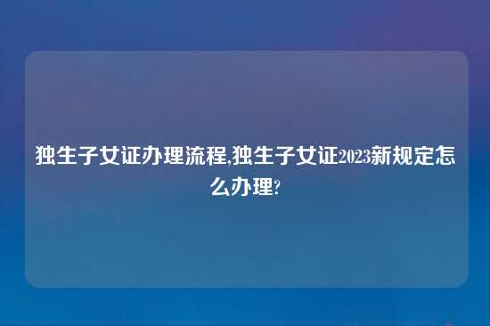 独生子女证办理流程,独生子女证2023新规定怎么办理?