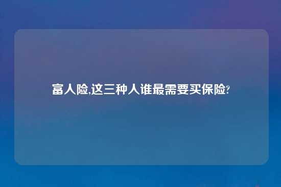 富人险,这三种人谁最需要买保险?