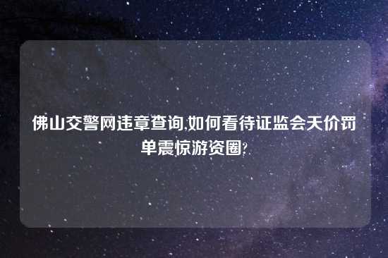 佛山交警网违章查询,如何看待证监会天价罚单震惊游资圈?