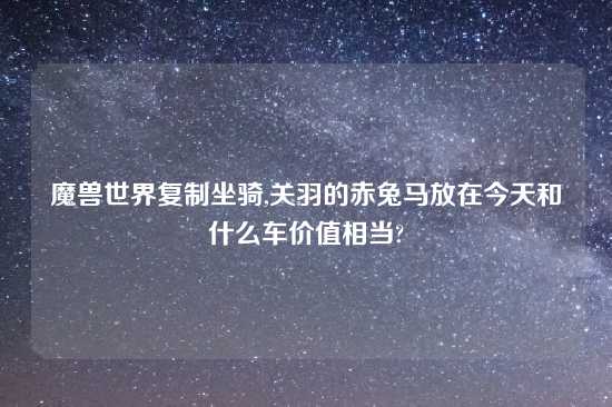 魔兽世界复制坐骑,关羽的赤兔马放在今天和什么车价值相当?