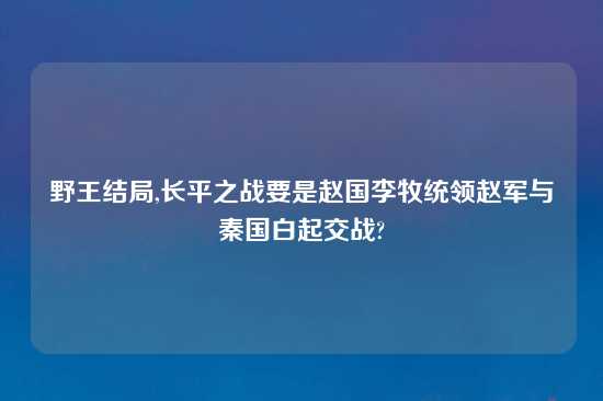 野王结局,长平之战要是赵国李牧统领赵军与秦国白起交战?