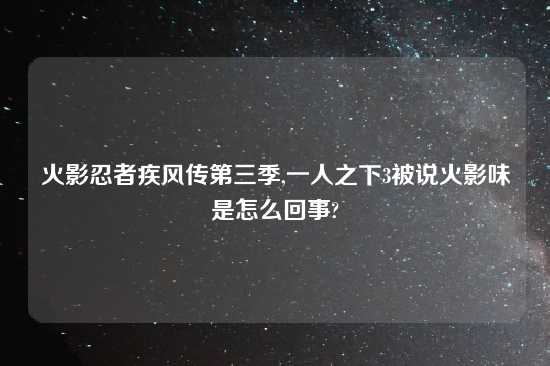 火影忍者疾风传第三季,一人之下3被说火影味是怎么回事?