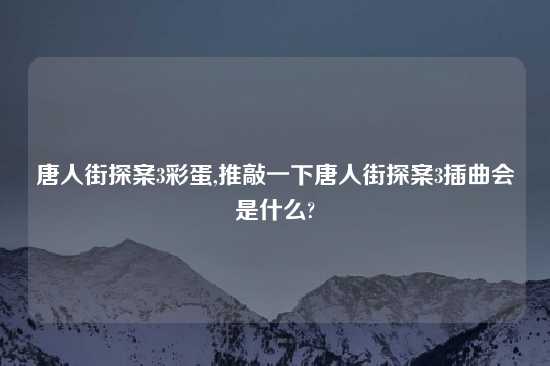 唐人街探案3彩蛋,推敲一下唐人街探案3插曲会是什么?