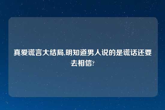 真爱谎言大结局,明知道男人说的是谎话还要去相信?