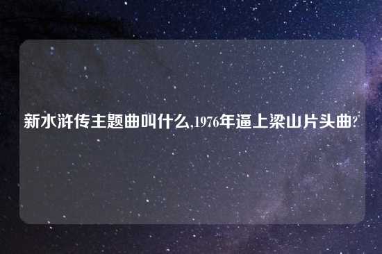 新水浒传主题曲叫什么,1976年逼上梁山片头曲?