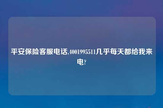 平安保险客服电话,4001995511几乎每天都给我来电?