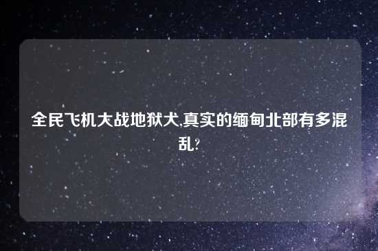 全民飞机大战地狱犬,真实的缅甸北部有多混乱?