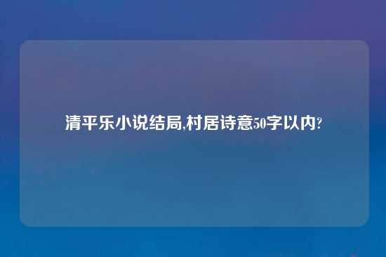 清平乐小说结局,村居诗意50字以内?