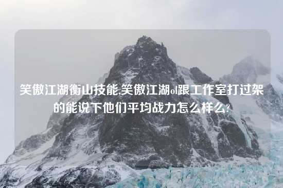 笑傲江湖衡山技能,笑傲江湖ol跟工作室打过架的能说下他们平均战力怎么样么?