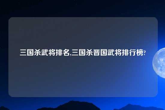 三国杀武将排名,三国杀晋国武将排行榜?