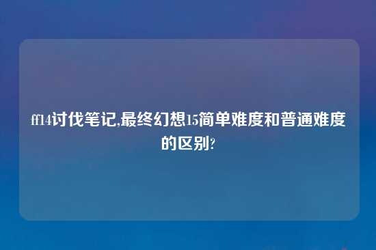 ff14讨伐笔记,最终幻想15简单难度和普通难度的区别?