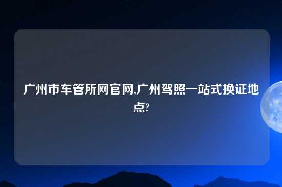 广州市车管所网官网,广州驾照一站式换证地点?