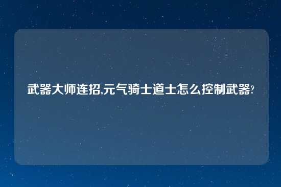 武器大师连招,元气骑士道士怎么控制武器?