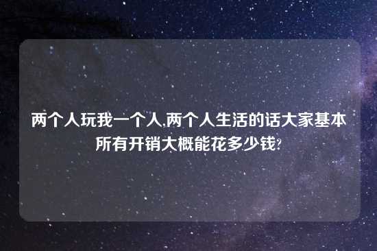 两个人玩我一个人,两个人生活的话大家基本所有开销大概能花多少钱?