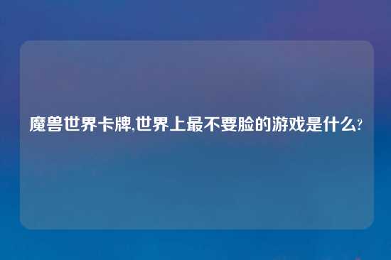 魔兽世界卡牌,世界上最不要脸的游戏是什么?