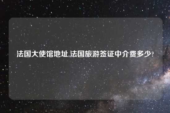 法国大使馆地址,法国旅游签证中介费多少?