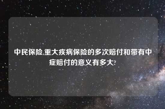 中民保险,重大疾病保险的多次赔付和带有中症赔付的意义有多大?