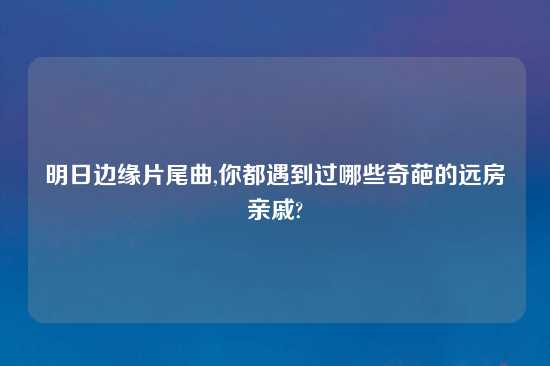 明日边缘片尾曲,你都遇到过哪些奇葩的远房亲戚?