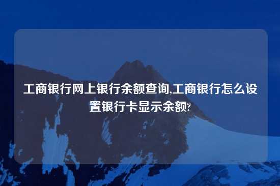 工商银行网上银行余额查询,工商银行怎么设置银行卡显示余额?