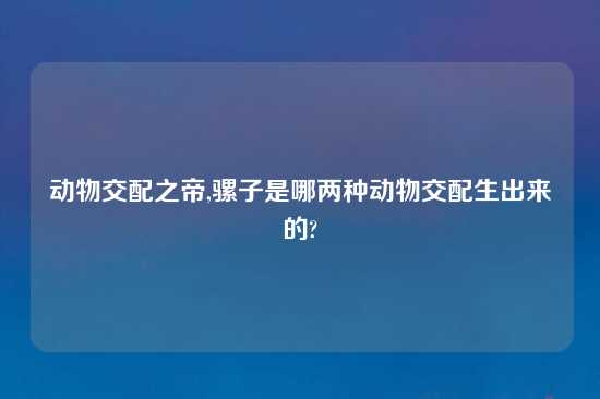 动物交配之帝,骡子是哪两种动物交配生出来的?