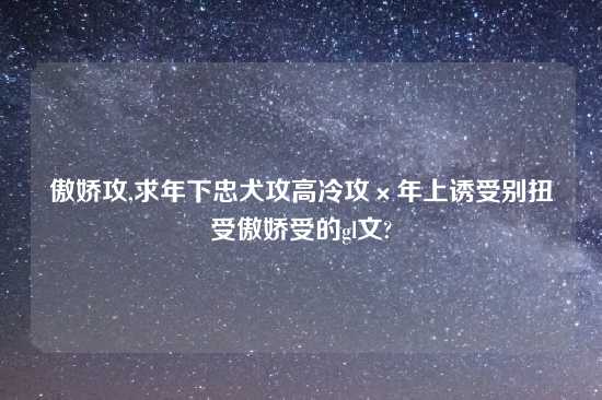 傲娇攻,求年下忠犬攻高冷攻×年上诱受别扭受傲娇受的gl文?