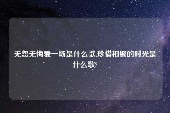 无怨无悔爱一场是什么歌,珍惜相聚的时光是什么歌?