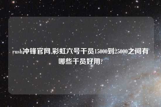 rush冲锋官网,彩虹六号干员15000到25000之间有哪些干员好用?