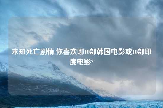 未知死亡剧情,你喜欢哪10部韩国电影或10部印度电影?