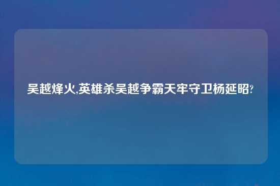 吴越烽火,英雄杀吴越争霸天牢守卫杨延昭?