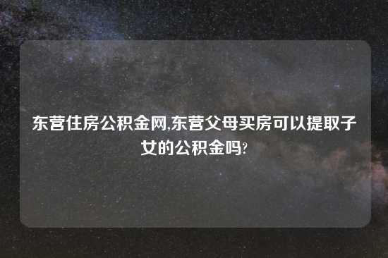 东营住房公积金网,东营父母买房可以提取子女的公积金吗?