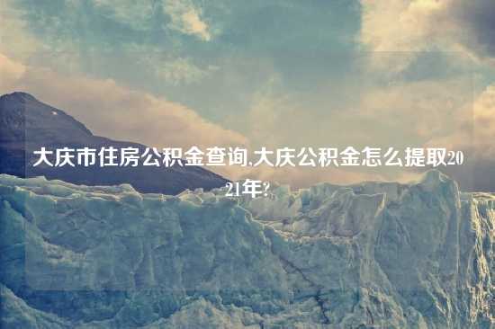 大庆市住房公积金查询,大庆公积金怎么提取2021年?