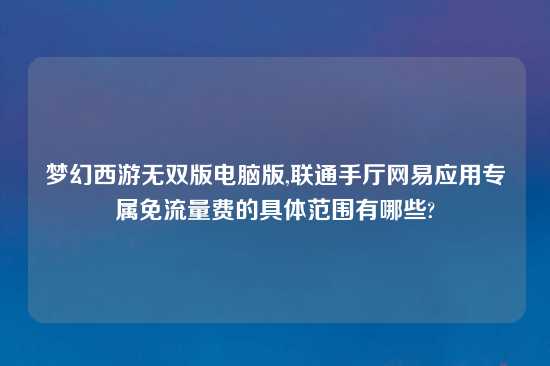 梦幻西游无双版电脑版,联通手厅网易应用专属免流量费的具体范围有哪些?