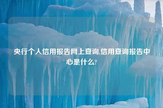 央行个人信用报告网上查询,信用查询报告中心是什么?